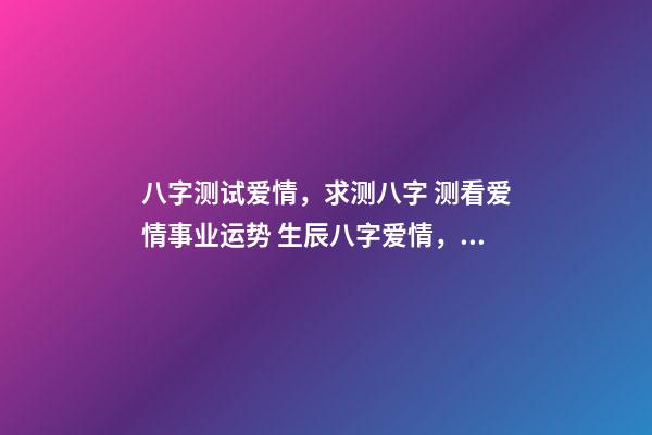 八字测试爱情，求测八字 测看爱情事业运势 生辰八字爱情，算一下生辰八字，关于爱情方面
